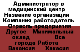 Администратор в медицинский центр › Название организации ­ Компания-работодатель › Отрасль предприятия ­ Другое › Минимальный оклад ­ 19 000 - Все города Работа » Вакансии   . Хакасия респ.,Саяногорск г.